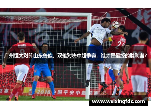 广州恒大对阵山东鲁能，双雄对决中超争霸，谁才是最终的胜利者？