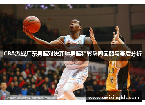 CBA激战广东男篮对决新疆男篮精彩瞬间回顾与赛后分析